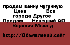  продам ванну чугунную › Цена ­ 7 000 - Все города Другое » Продам   . Ненецкий АО,Верхняя Мгла д.